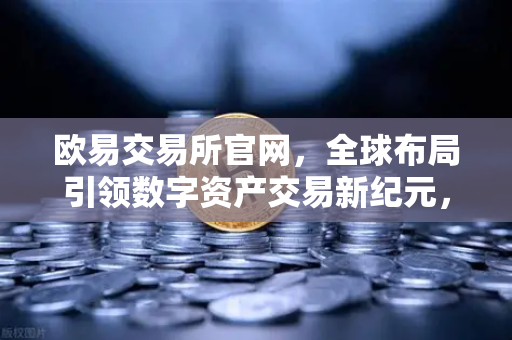 欧易交易所官网，全球布局引领数字资产交易新纪元，最新行业资讯深度解读