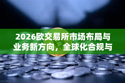 2026欧交易所市场布局与业务新方向，全球化合规与生态裂变-第1张图片-欧易交易所