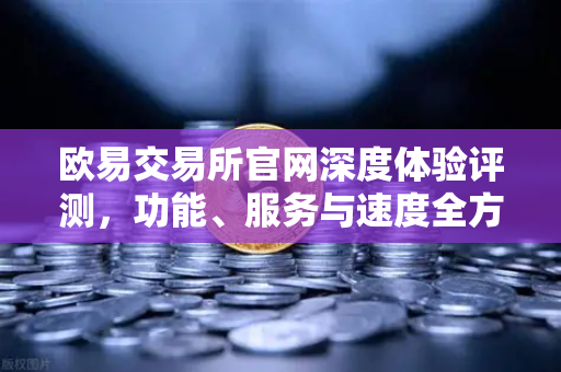 欧易交易所官网深度体验评测，功能、服务与速度全方位解析